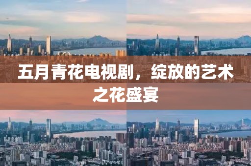 五月青花电视剧，绽放的艺术之花盛宴