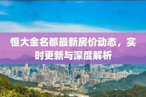 恒大金名都最新房价动态，实时更新与深度解析