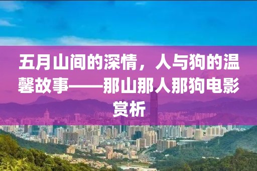 五月山间的深情，人与狗的温馨故事——那山那人那狗电影赏析