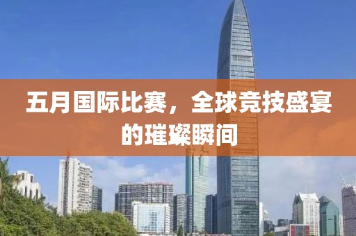 五月国际比赛，全球竞技盛宴的璀璨瞬间