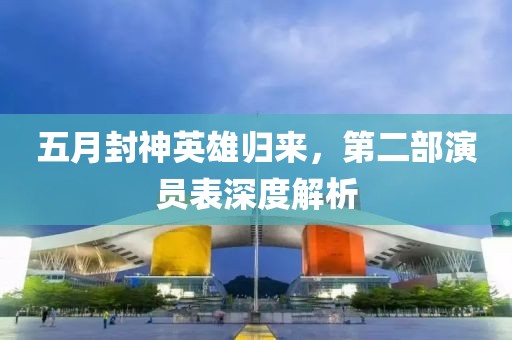 五月封神英雄归来，第二部演员表深度解析