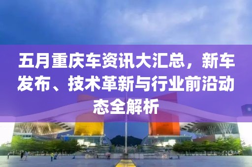 五月重庆车资讯大汇总，新车发布、技术革新与行业前沿动态全解析