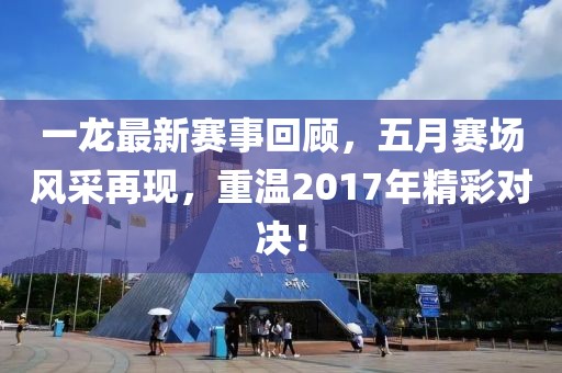 一龙最新赛事回顾，五月赛场风采再现，重温2017年精彩对决！