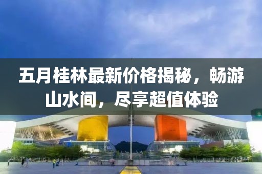 五月桂林最新价格揭秘，畅游山水间，尽享超值体验