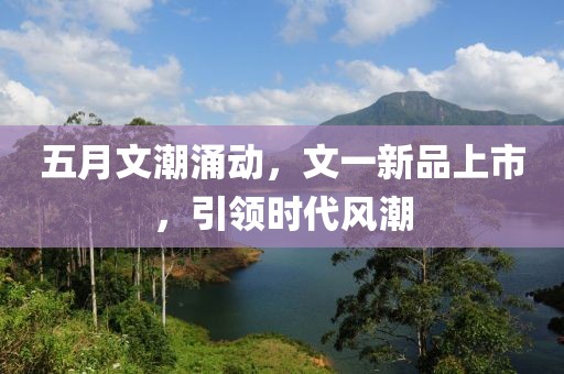 五月文潮涌动，文一新品上市，引领时代风潮