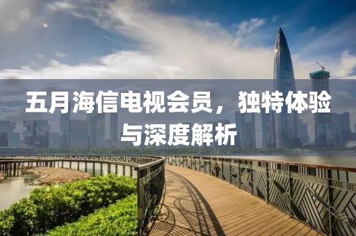 五月海信电视会员，独特体验与深度解析