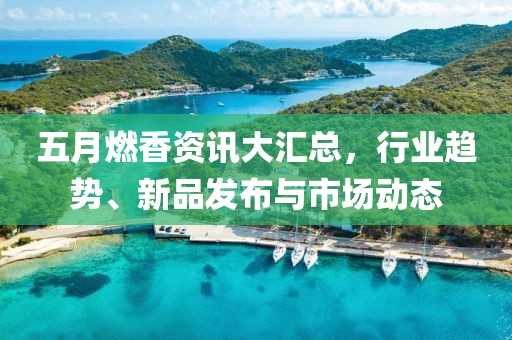 五月燃香资讯大汇总，行业趋势、新品发布与市场动态