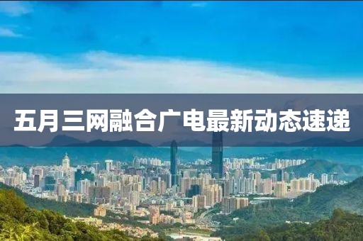 五月三网融合广电最新动态速递