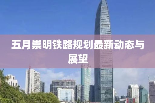 五月崇明铁路规划最新动态与展望