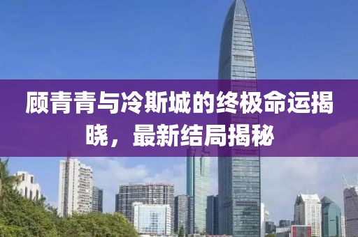 顾青青与冷斯城的终极命运揭晓，最新结局揭秘
