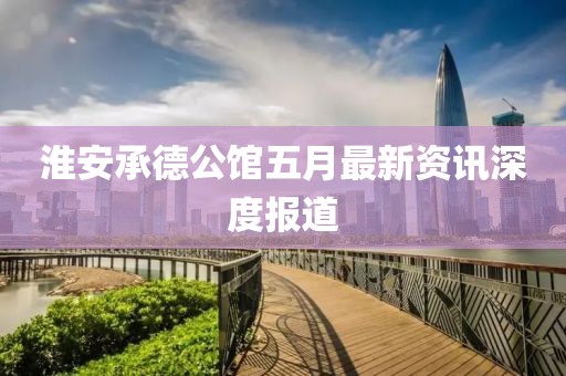 淮安承德公馆五月最新资讯深度报道