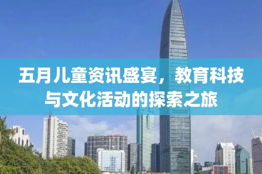 五月儿童资讯盛宴，教育科技与文化活动的探索之旅