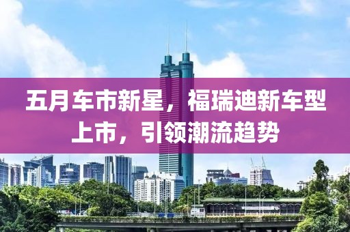 五月车市新星，福瑞迪新车型上市，引领潮流趋势