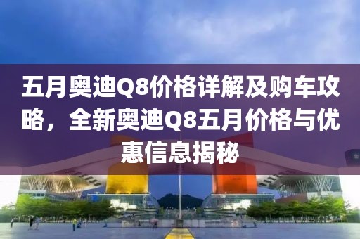 五月奥迪Q8价格详解及购车攻略，全新奥迪Q8五月价格与优惠信息揭秘