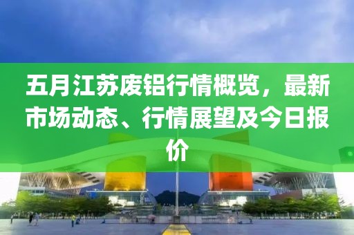 五月江苏废铝行情概览，最新市场动态、行情展望及今日报价