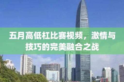 五月高低杠比赛视频，激情与技巧的完美融合之战