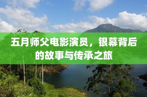 五月师父电影演员，银幕背后的故事与传承之旅