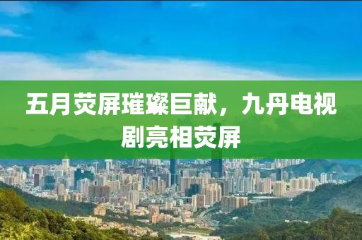 五月荧屏璀璨巨献，九丹电视剧亮相荧屏