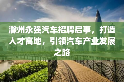 滁州永强汽车招聘启事，打造人才高地，引领汽车产业发展之路