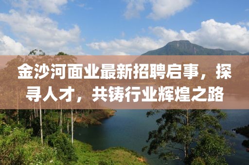 金沙河面业最新招聘启事，探寻人才，共铸行业辉煌之路