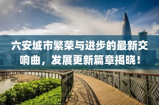 六安城市繁荣与进步的最新交响曲，发展更新篇章揭晓！
