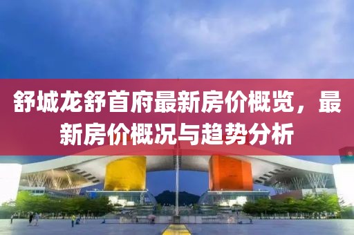 舒城龙舒首府最新房价概览，最新房价概况与趋势分析