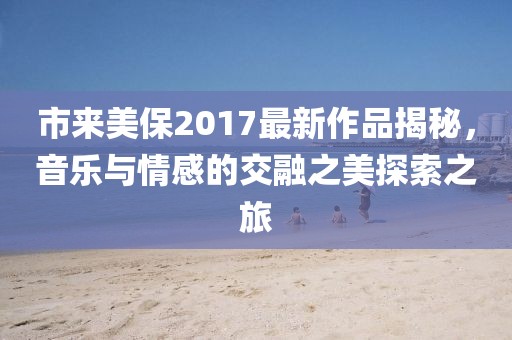 市来美保2017最新作品揭秘，音乐与情感的交融之美探索之旅