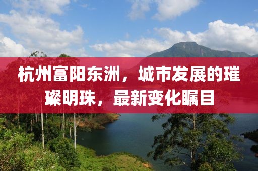 杭州富阳东洲，城市发展的璀璨明珠，最新变化瞩目