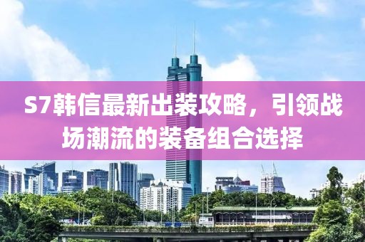 S7韩信最新出装攻略，引领战场潮流的装备组合选择