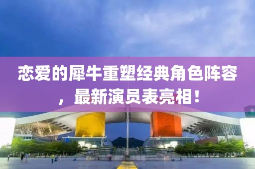 恋爱的犀牛重塑经典角色阵容，最新演员表亮相！