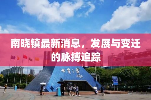 南晓镇最新消息，发展与变迁的脉搏追踪