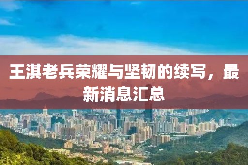 王淇老兵荣耀与坚韧的续写，最新消息汇总