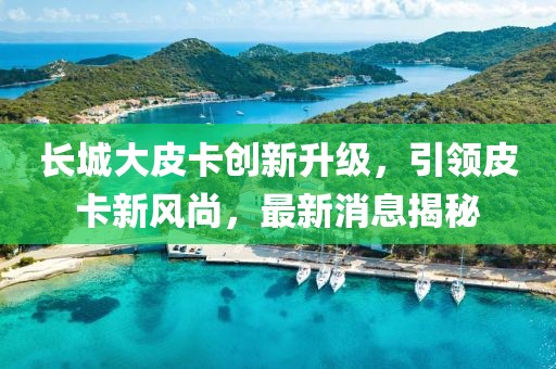 长城大皮卡创新升级，引领皮卡新风尚，最新消息揭秘