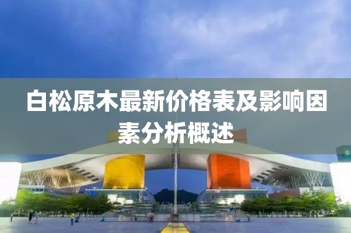 白松原木最新价格表及影响因素分析概述
