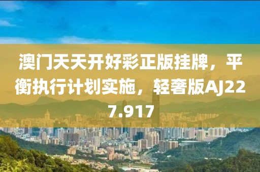 澳门天天开好彩正版挂牌，平衡执行计划实施，轻奢版AJ227.917