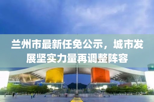 兰州市最新任免公示，城市发展坚实力量再调整阵容