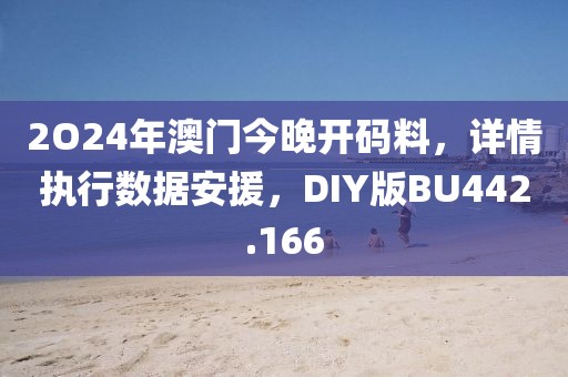 2O24年澳门今晚开码料，详情执行数据安援，DIY版BU442.166