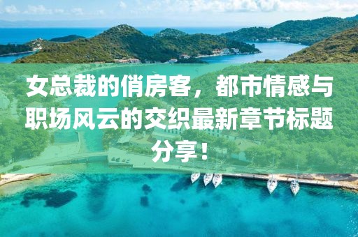 女总裁的俏房客，都市情感与职场风云的交织最新章节标题分享！