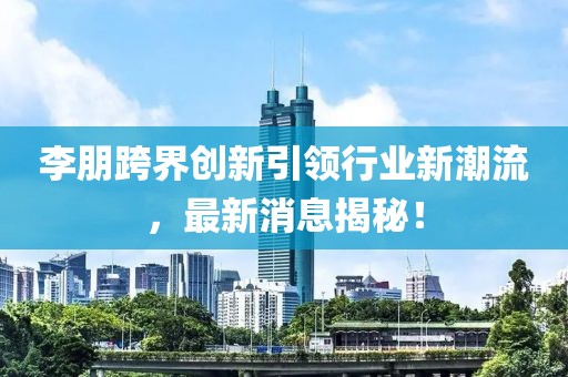 李朋跨界创新引领行业新潮流，最新消息揭秘！
