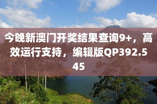 今晚新澳门开奖结果查询9+，高效运行支持，编辑版QP392.545