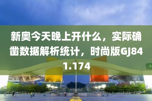 新奥今天晚上开什么，实际确凿数据解析统计，时尚版GJ841.174