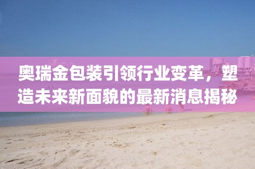 奥瑞金包装引领行业变革，塑造未来新面貌的最新消息揭秘