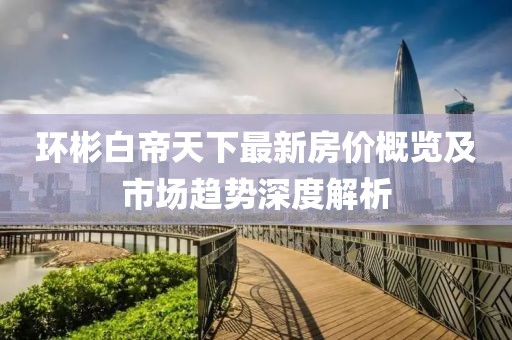 环彬白帝天下最新房价概览及市场趋势深度解析