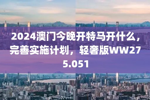 2024澳门今晚开特马开什么，完善实施计划，轻奢版WW275.051