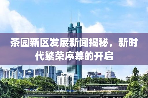 茶园新区发展新闻揭秘，新时代繁荣序幕的开启