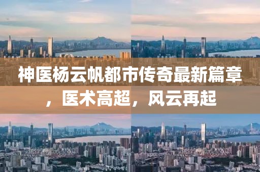 神医杨云帆都市传奇最新篇章，医术高超，风云再起