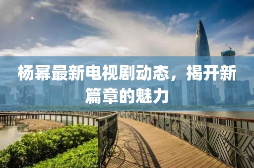 杨幂最新电视剧动态，揭开新篇章的魅力