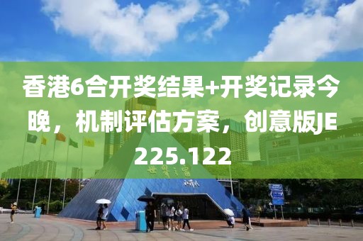 香港6合开奖结果+开奖记录今晚，机制评估方案，创意版JE225.122