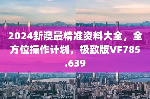 2024新澳最精准资料大全，全方位操作计划，极致版VF785.639