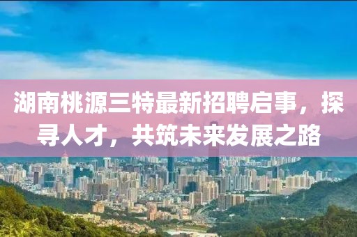 湖南桃源三特最新招聘启事，探寻人才，共筑未来发展之路